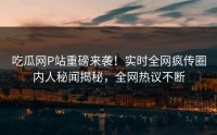 吃瓜网P站重磅来袭！实时全网疯传圈内人秘闻揭秘，全网热议不断