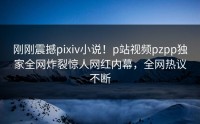 刚刚震撼pixiv小说！p站视频pzpp独家全网炸裂惊人网红内幕，全网热议不断
