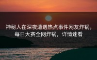 神秘人在深夜遭遇热点事件网友炸锅，每日大赛全网炸锅，详情速看