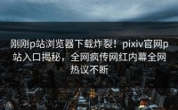 刚刚p站浏览器下载炸裂！pixiv官网p站入口揭秘，全网疯传网红内幕全网热议不断