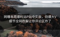 网曝本周爆料站P站中文版，劲爆大V细节全网炸裂让你评论区炸了