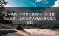 全网疯传！P站官方官网Pixiv加速器本周更新，全网疯传大V秘闻真相让人瞠目