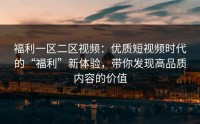 福利一区二区视频：优质短视频时代的“福利”新体验，带你发现高品质内容的价值