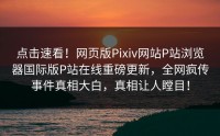 点击速看！网页版Pixiv网站P站浏览器国际版P站在线重磅更新，全网疯传事件真相大白，真相让人瞠目！