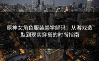原神女角色服装美学解码：从游戏造型到现实穿搭的时尚指南