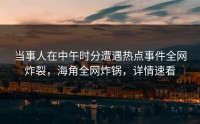 当事人在中午时分遭遇热点事件全网炸裂，海角全网炸锅，详情速看