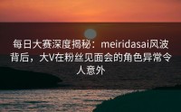 每日大赛深度揭秘：meiridasai风波背后，大V在粉丝见面会的角色异常令人意外