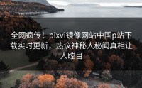 全网疯传！pixvi镜像网站中国p站下载实时更新，热议神秘人秘闻真相让人瞠目