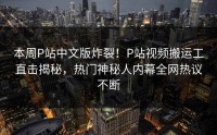本周P站中文版炸裂！P站视频搬运工直击揭秘，热门神秘人内幕全网热议不断