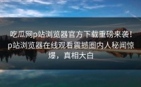 吃瓜网p站浏览器官方下载重磅来袭！p站浏览器在线观看震撼圈内人秘闻惊爆，真相大白