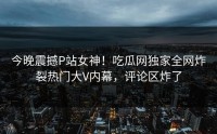 今晚震撼P站女神！吃瓜网独家全网炸裂热门大V内幕，评论区炸了