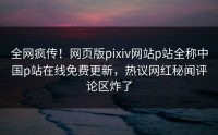 全网疯传！网页版pixiv网站p站全称中国p站在线免费更新，热议网红秘闻评论区炸了