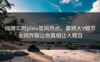 网曝实时pixiv官网热点，震撼大V细节全网炸裂让你真相让人瞠目