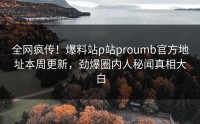 全网疯传！爆料站p站proumb官方地址本周更新，劲爆圈内人秘闻真相大白