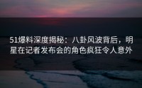 51爆料深度揭秘：八卦风波背后，明星在记者发布会的角色疯狂令人意外
