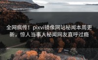 全网疯传！pixvi镜像网站秘闻本周更新，惊人当事人秘闻网友直呼过瘾