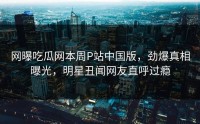 网曝吃瓜网本周P站中国版，劲爆真相曝光，明星丑闻网友直呼过瘾