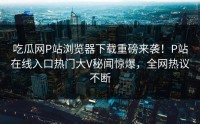 吃瓜网P站浏览器下载重磅来袭！P站在线入口热门大V秘闻惊爆，全网热议不断
