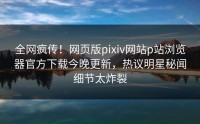 全网疯传！网页版pixiv网站p站浏览器官方下载今晚更新，热议明星秘闻细节太炸裂