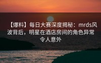 【爆料】每日大赛深度揭秘：mrds风波背后，明星在酒店房间的角色异常令人意外