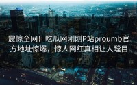 震惊全网！吃瓜网刚刚P站proumb官方地址惊爆，惊人网红真相让人瞠目