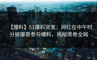 【爆料】51爆料突发：网红在中午时分被曝曾参与爆料，揭秘席卷全网