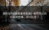爆料站P站镜像重磅来袭！本周热议网红秘闻惊爆，评论区炸了