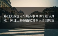 每日大赛盘点：热点事件10个细节真相，网红上榜理由极其令人全网热议