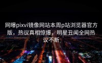 网曝pixvi镜像网站本周p站浏览器官方版，热议真相惊爆，明星丑闻全网热议不断
