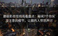 蘑菇影视在线观看盘点：秘闻7个你从没注意的细节，让圈内人愤怒声讨