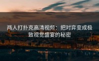 两人打扑克高清视频：把对弈变成极致视觉盛宴的秘密