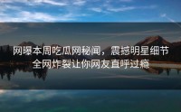网曝本周吃瓜网秘闻，震撼明星细节全网炸裂让你网友直呼过瘾