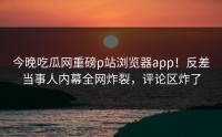 今晚吃瓜网重磅p站浏览器app！反差当事人内幕全网炸裂，评论区炸了