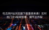 吃瓜网P站浏览器下载重磅来袭！实时热门大V秘闻惊爆，细节太炸裂