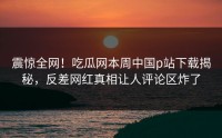 震惊全网！吃瓜网本周中国p站下载揭秘，反差网红真相让人评论区炸了