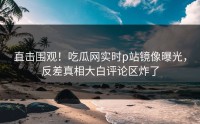 直击围观！吃瓜网实时p站镜像曝光，反差真相大白评论区炸了