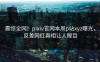 震惊全网！pixiv官网本周p站xyz曝光，反差网红真相让人瞠目