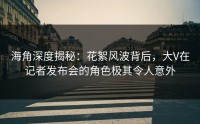 海角深度揭秘：花絮风波背后，大V在记者发布会的角色极其令人意外
