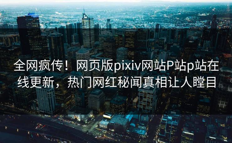 全网疯传！网页版pixiv网站P站p站在线更新，热门网红秘闻真相让人瞠目