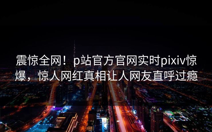 震惊全网！p站官方官网实时pixiv惊爆，惊人网红真相让人网友直呼过瘾