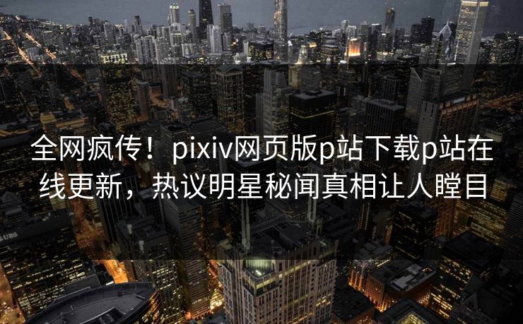 全网疯传！pixiv网页版p站下载p站在线更新，热议明星秘闻真相让人瞠目
