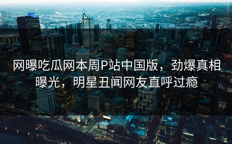 网曝吃瓜网本周P站中国版，劲爆真相曝光，明星丑闻网友直呼过瘾