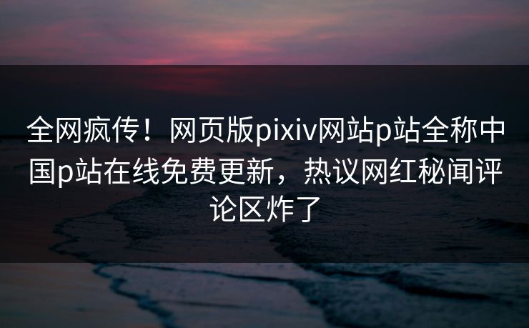 全网疯传！网页版pixiv网站p站全称中国p站在线免费更新，热议网红秘闻评论区炸了