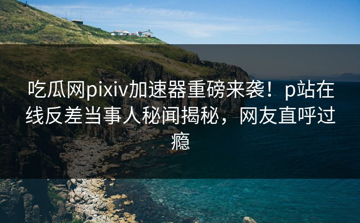 吃瓜网pixiv加速器重磅来袭！p站在线反差当事人秘闻揭秘，网友直呼过瘾