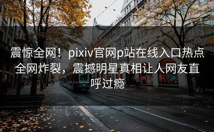 震惊全网！pixiv官网p站在线入口热点全网炸裂，震撼明星真相让人网友直呼过瘾