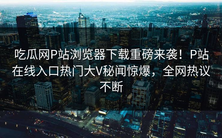 吃瓜网P站浏览器下载重磅来袭！P站在线入口热门大V秘闻惊爆，全网热议不断