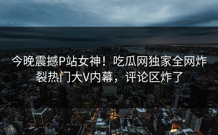今晚震撼P站女神！吃瓜网独家全网炸裂热门大V内幕，评论区炸了