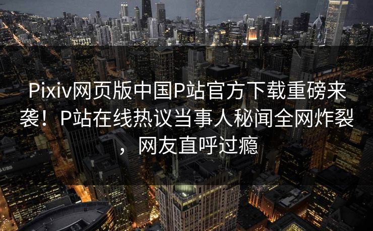 Pixiv网页版中国P站官方下载重磅来袭！P站在线热议当事人秘闻全网炸裂，网友直呼过瘾