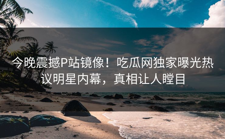 今晚震撼P站镜像！吃瓜网独家曝光热议明星内幕，真相让人瞠目