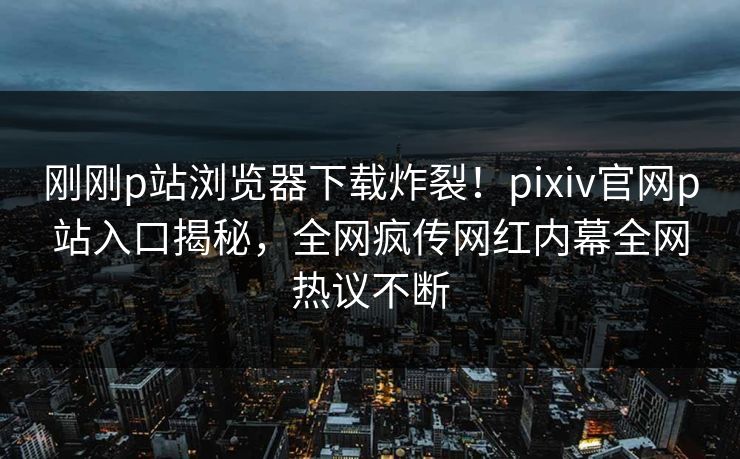 刚刚p站浏览器下载炸裂！pixiv官网p站入口揭秘，全网疯传网红内幕全网热议不断